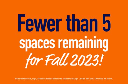 Fewer than 5 spaces remaining. Secure your Fall 2023 space and save $500 with zero deposit!