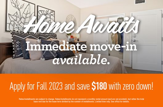 Home Awaits - Immediate move in available. Apply for Fall 2023 and save $180 with zero down! 