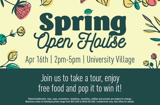 Spring Open House. April 16th | 2pm-5pm | University Village. Join us to take a tour, enjoy free food, and pop it to win it!