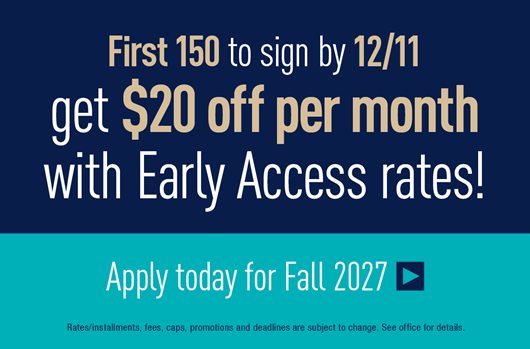 First 150 to sign by 12/11 get $20 off per month with Early Access Rates! Apply today for Fall 2027 >