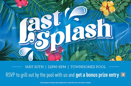Last Splash May 30 | 12 - 6 pm | Townhomes Pool RSVP to grill out by the pool with us and get a bonus prize entry > 