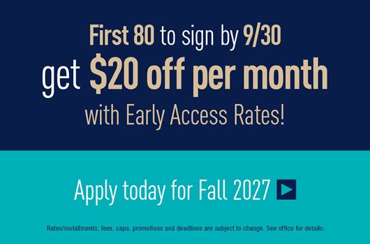First 80 to sign by 9/30 get $20 off per month with Early Access Rates! Apply today for Fall 2027 >