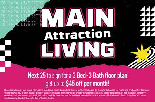 Main Attraction Living | Next 25 to sign for a 3 Bed - 3 Bath floor plan get up to $90 off per month!