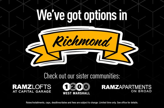 Check out our sister communities: 260 1200 West Marshall, 543 RAMZ Lofts at Capital Garage, 546 RAMZ Apartments on Broad