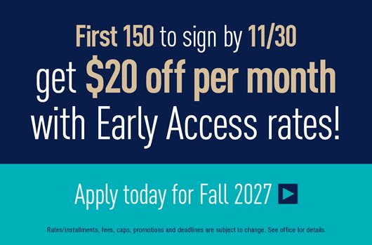 First 150 to sign by 11/30 get $20 off per month with Early Access Rates! Apply for Fall 2027
