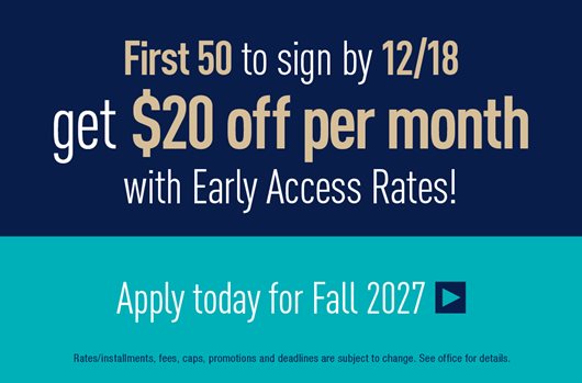 First 50 to sign by 12/18 get $20 off per month with Early Access Rates! Apply today for Fall 2027 >