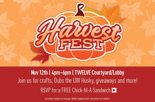 Harvest Fest November 12th | 4:00PM-6:00PM | TWELVE Courtyard/Lobby Join us for crafts, Dubs the UW Husky, giveaways, and more! RSVP for a FREE Chick-fil-A Sandwich>