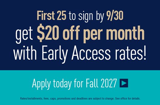 First 25 to sign by 9/30 get $20 off per month with Early Access Rates! Apply today for Fall 2027 >