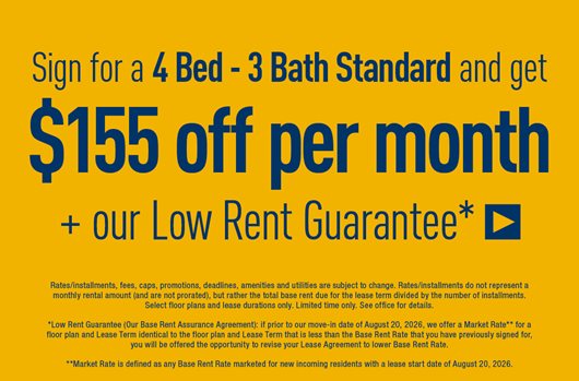 Sign for a 4 Bed - 3 Bath Standard and get $155 off per month + our Low Rent Guarantee* >