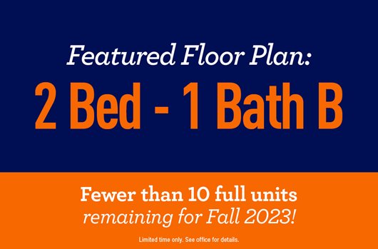 Featured Floor Plan: 2 Bed - 1 Bath B. Fewer than 10 full units remaining for Fall 2023.