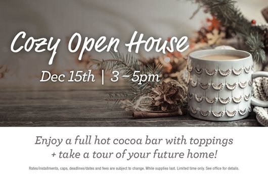 Cozy Open House. Dec 15th | 3-5 PM. Enjoy a full hot cocoa bar with toppings & take a tour of your future home!