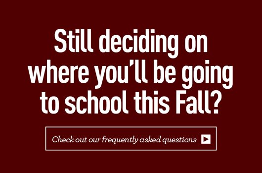 Still deciding on where you'll be going to school this fall? Check out our frequently asked questions >