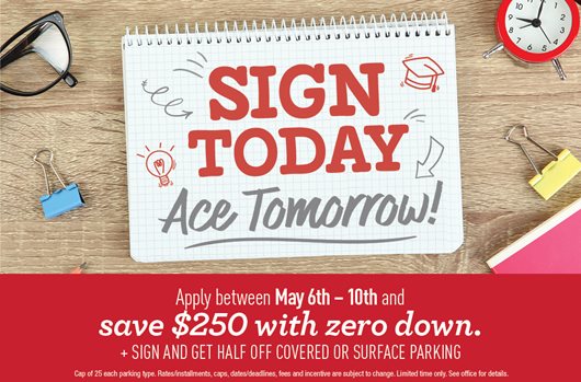 Sign today, ace tomorrow. Apply between May 6th-10th and save $250 with zero down. + Sign and get half off covered or surface parking.