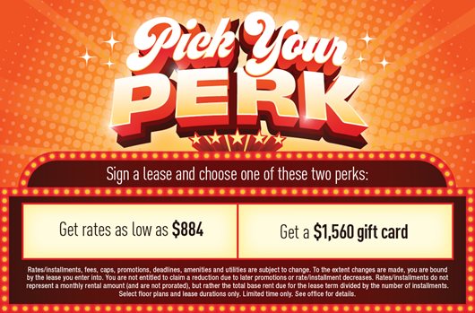 Pick your perk Sign a lease and get Rates as low as $884 -OR- a $1,560 gift card