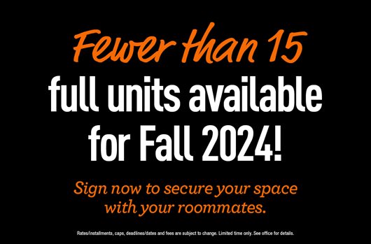 Fewer than 15 full units available for Fall 2024! Sign now to secure your space with your roommates. 