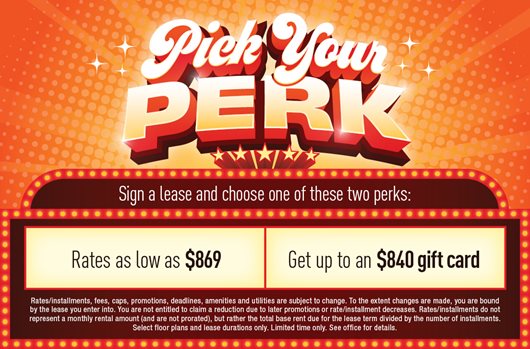 Pick your Perk. Sign a lease and choose one of these two perks: rates as low as $869 or get up to a $840 gift card!