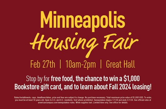 Minneapolis Housing Fair. Feb 27th | 10am-2pm | Great Hall. Stop by for free food, the change to win a $1,00 bookstore gift card, and to learn about Fall 2024 leasing!