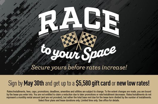 Race to your space. Secure yours before rates increase! Sign by May 30th and get up to a $5,580 gift card or new low rates!