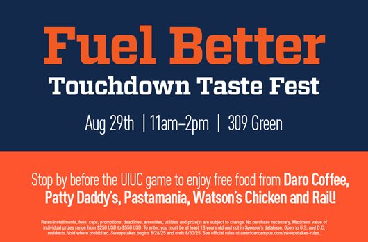 Fuel Better: Touchdown Taste Fest. Aug 29th | 11am-2pm | 309 Green. Stop by before the UIUC game to enjoy free food from Daro Coffee, Patty Daddy's, Pastamania, Watson's Chicken and Rail!