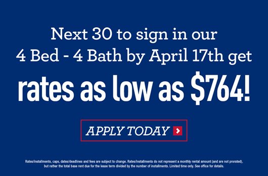 Next 30 to sign in our 4 bed - 4 bath by April 17th get rates as low as $764! Apply today>