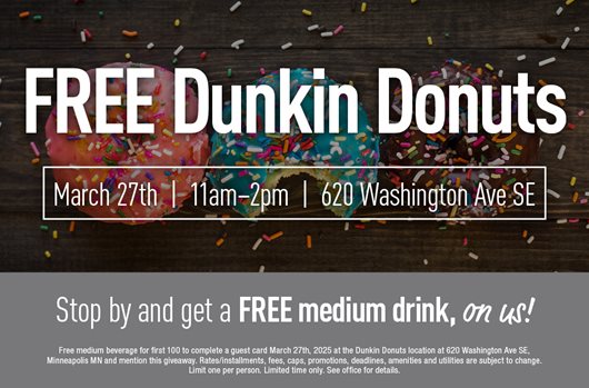 FREE Dunkin Donuts Mar 27th | 11 am - 2 pm | 620 Washington Ave SE Stop by and get a FREE medium drink, on us!