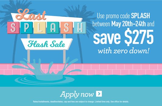 Last Splash Flash Sale. Use promo code SPLASH between May 20th-24th and save $275 with zero down! Apply now >