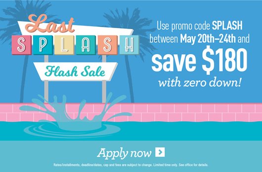 Last Splash Flash Sale. Use promo code SPLASH between May 20th-24th and save $180 with zero down! Apply now >