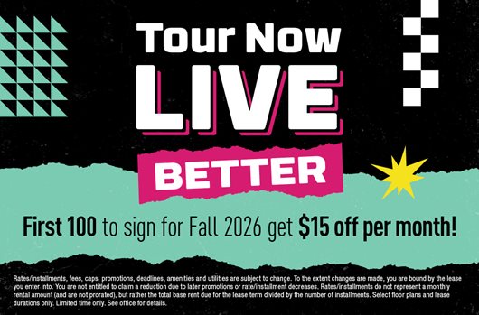 Tour now. Live better. First 100 to sign for Fall 2026 get $15 off per month!